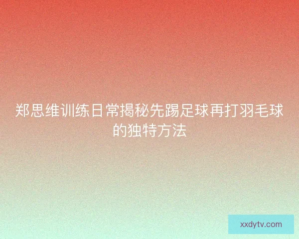 郑思维训练日常揭秘先踢足球再打羽毛球的独特方法